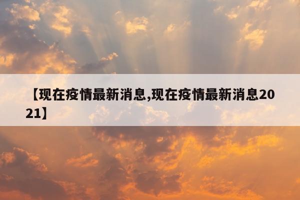 【现在疫情最新消息,现在疫情最新消息2021】