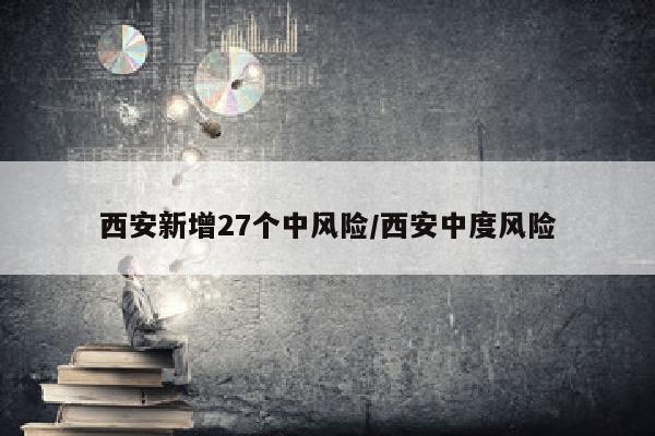 西安新增27个中风险/西安中度风险