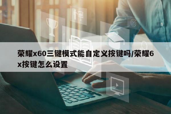 荣耀x60三键模式能自定义按键吗/荣耀6x按键怎么设置