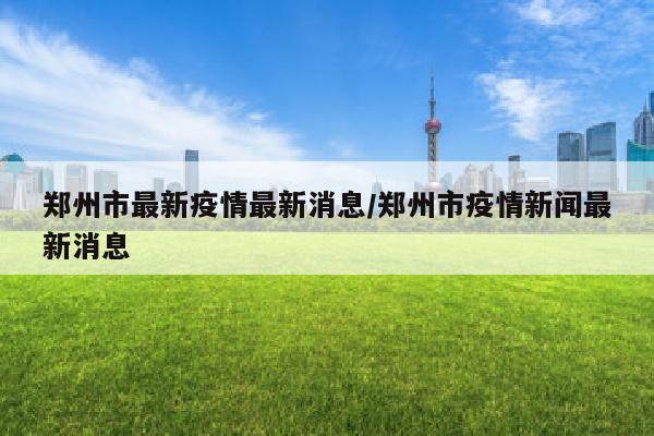 郑州市最新疫情最新消息/郑州市疫情新闻最新消息
