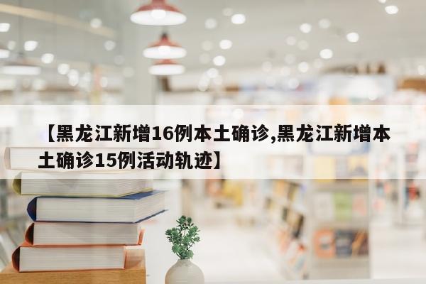 【黑龙江新增16例本土确诊,黑龙江新增本土确诊15例活动轨迹】