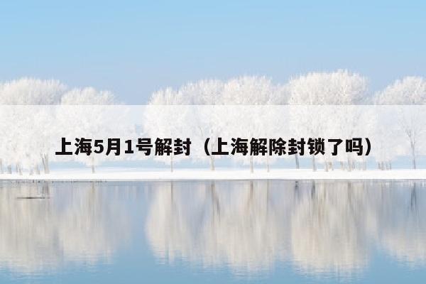 上海5月1号解封（上海解除封锁了吗）