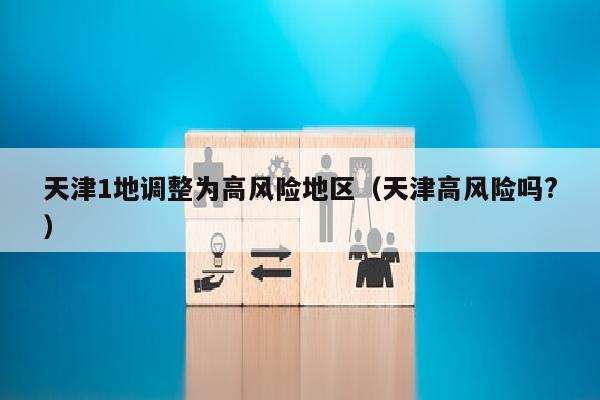 天津1地调整为高风险地区（天津高风险吗?）