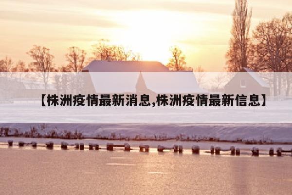 【株洲疫情最新消息,株洲疫情最新信息】