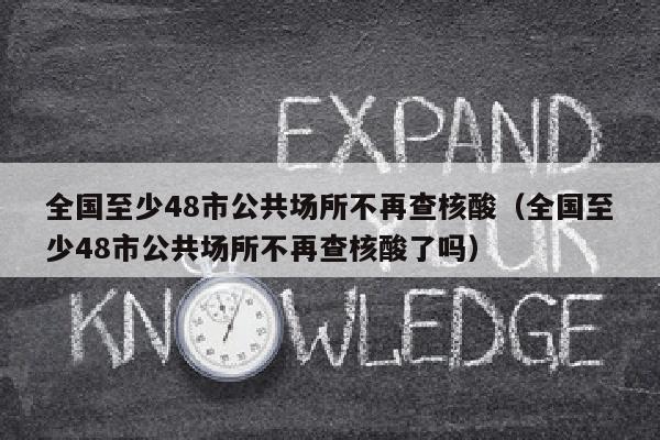 全国至少48市公共场所不再查核酸（全国至少48市公共场所不再查核酸了吗）