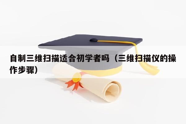 自制三维扫描适合初学者吗（三维扫描仪的操作步骤）