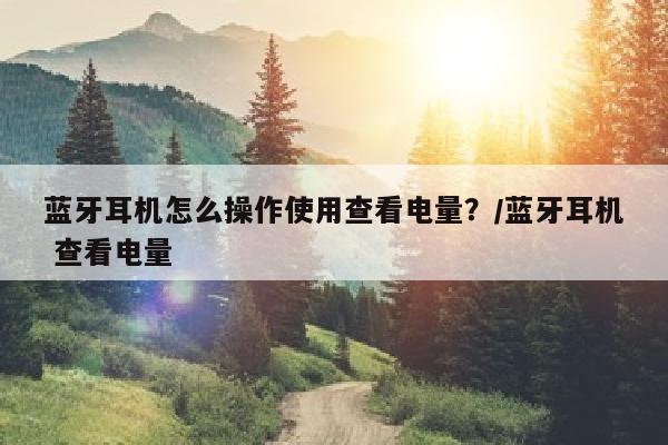 蓝牙耳机怎么操作使用查看电量？/蓝牙耳机 查看电量