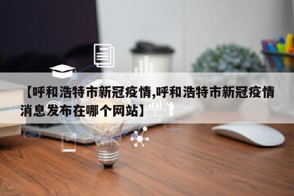 【呼和浩特市新冠疫情,呼和浩特市新冠疫情消息发布在哪个网站】