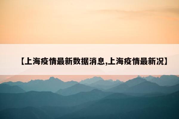 【上海疫情最新数据消息,上海疫情最新况】