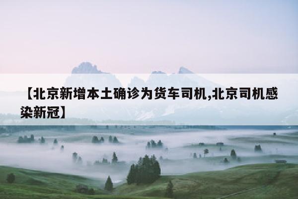 【北京新增本土确诊为货车司机,北京司机感染新冠】