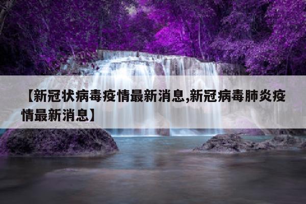 【新冠状病毒疫情最新消息,新冠病毒肺炎疫情最新消息】