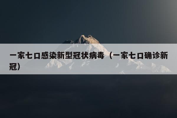 一家七口感染新型冠状病毒（一家七口确诊新冠）
