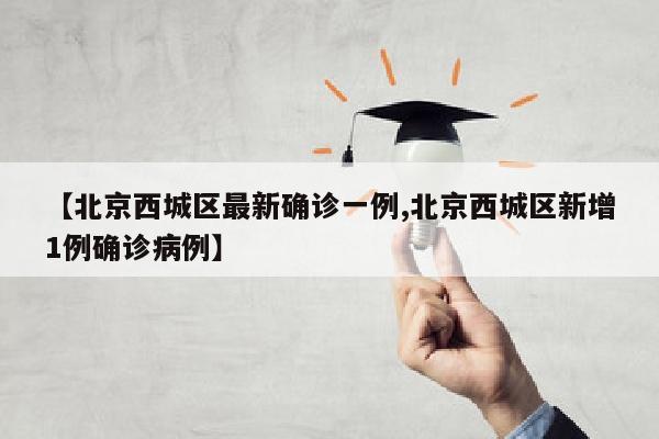 【北京西城区最新确诊一例,北京西城区新增1例确诊病例】