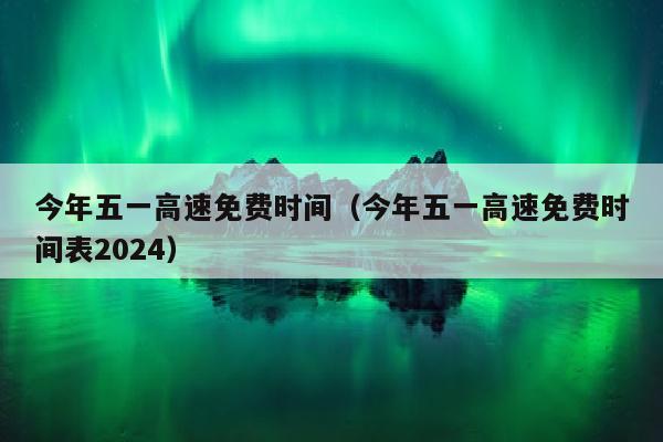 今年五一高速免费时间（今年五一高速免费时间表2024）
