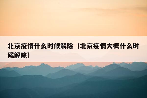 北京疫情什么时候解除（北京疫情大概什么时候解除）