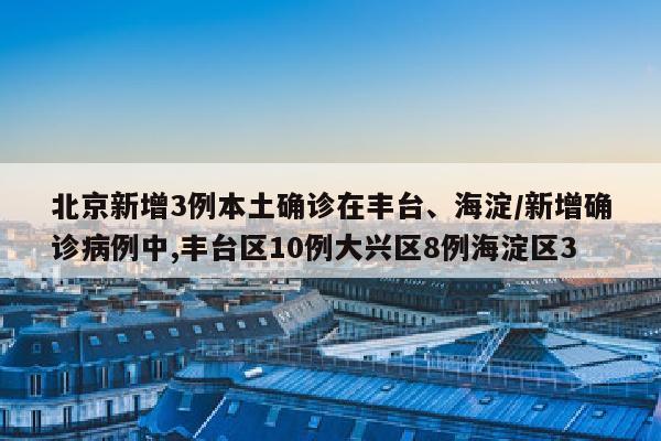 北京新增3例本土确诊在丰台、海淀/新增确诊病例中,丰台区10例大兴区8例海淀区3