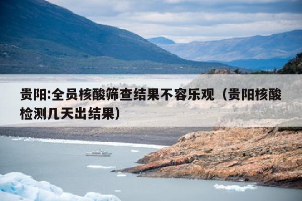 贵阳:全员核酸筛查结果不容乐观（贵阳核酸检测几天出结果）