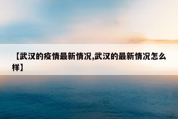 【武汉的疫情最新情况,武汉的最新情况怎么样】