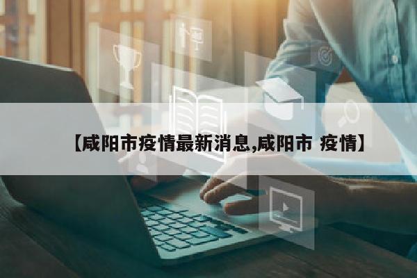 【咸阳市疫情最新消息,咸阳市 疫情】