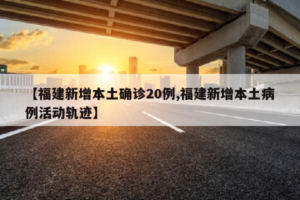 【福建新增本土确诊20例,福建新增本土病例活动轨迹】