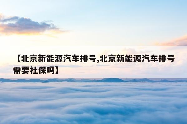 【北京新能源汽车排号,北京新能源汽车排号需要社保吗】