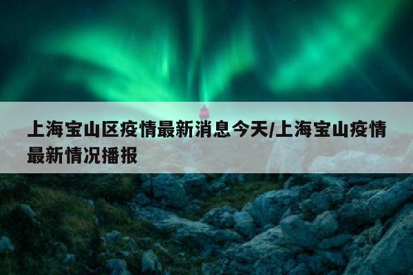 上海宝山区疫情最新消息今天/上海宝山疫情最新情况播报