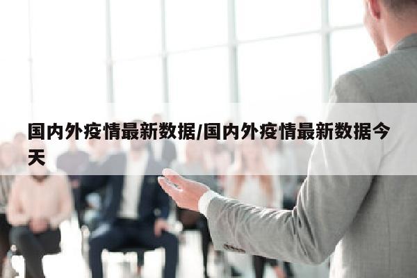 国内外疫情最新数据/国内外疫情最新数据今天