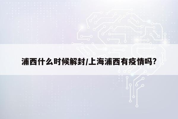 浦西什么时候解封/上海浦西有疫情吗?