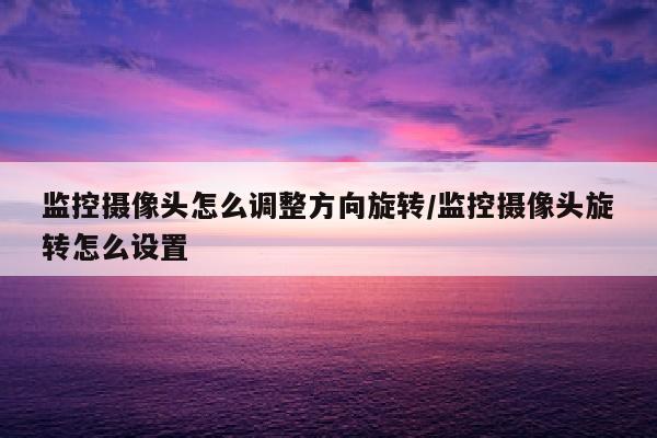 监控摄像头怎么调整方向旋转/监控摄像头旋转怎么设置