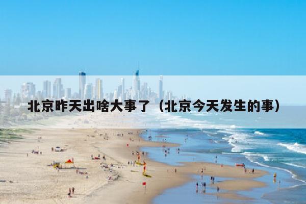 北京昨天出啥大事了（北京今天发生的事）