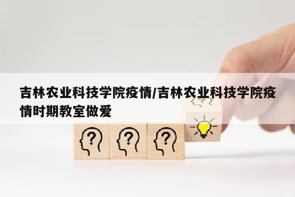 吉林农业科技学院疫情/吉林农业科技学院疫情时期教室做爱