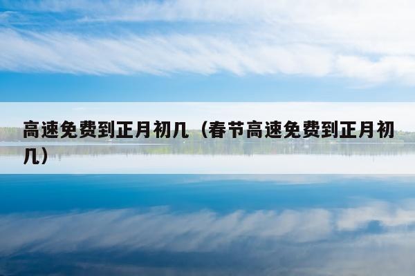 高速免费到正月初几（春节高速免费到正月初几）