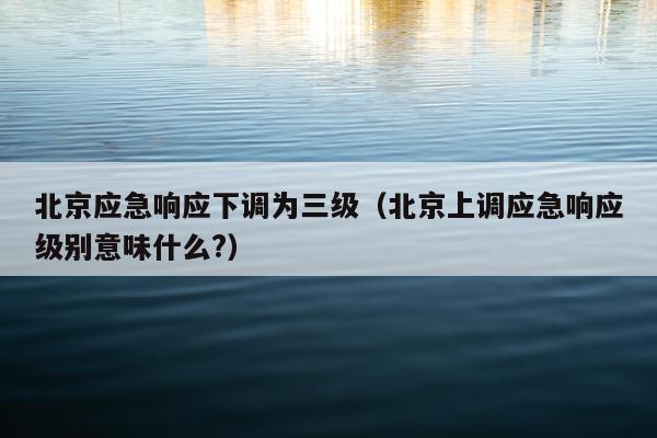 北京应急响应下调为三级（北京上调应急响应级别意味什么?）