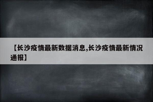 【长沙疫情最新数据消息,长沙疫情最新情况通报】