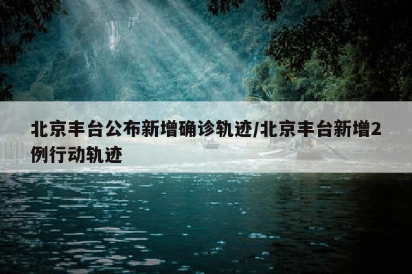 北京丰台公布新增确诊轨迹/北京丰台新增2例行动轨迹
