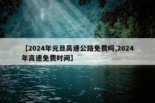 【2024年元旦高速公路免费吗,2024年高速免费时间】