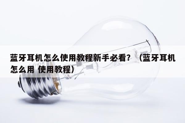 蓝牙耳机怎么使用教程新手必看？（蓝牙耳机怎么用 使用教程）