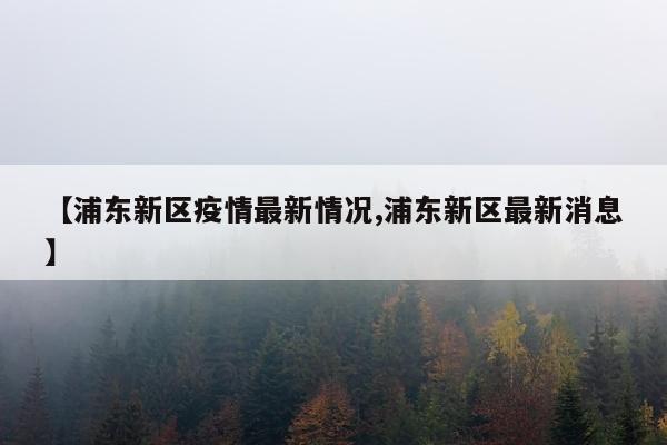 【浦东新区疫情最新情况,浦东新区最新消息】