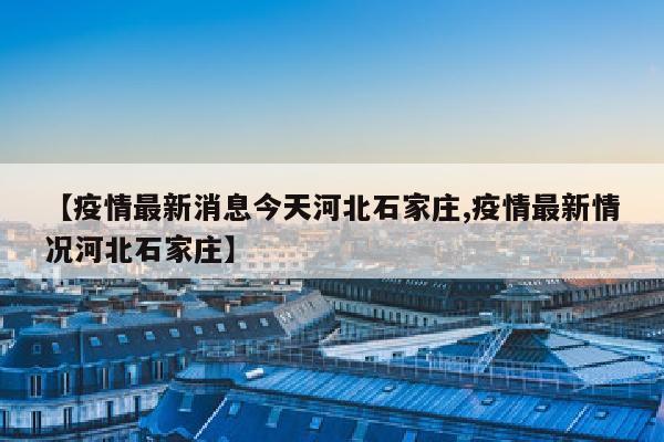 【疫情最新消息今天河北石家庄,疫情最新情况河北石家庄】