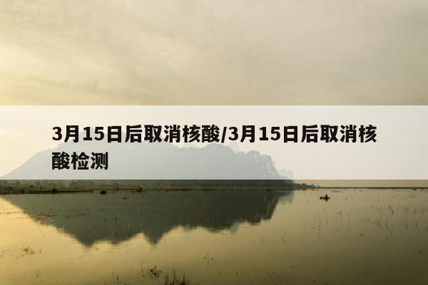 3月15日后取消核酸/3月15日后取消核酸检测