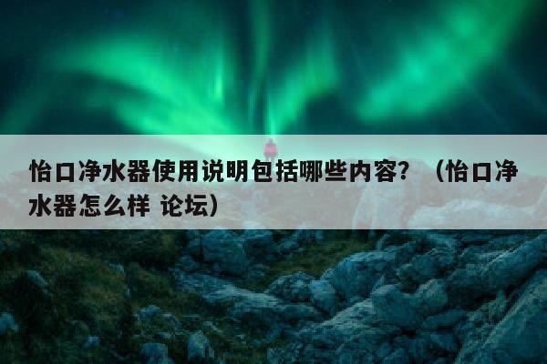 怡口净水器使用说明包括哪些内容？（怡口净水器怎么样 论坛）