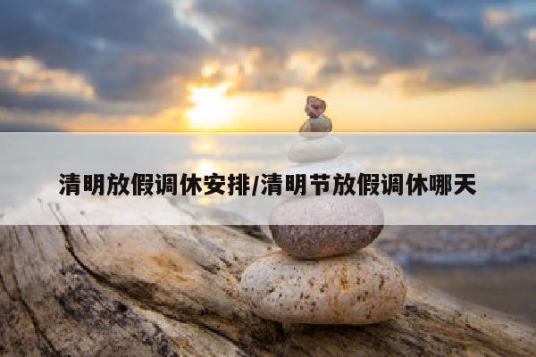 清明放假调休安排/清明节放假调休哪天