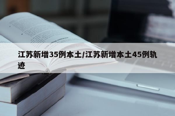 江苏新增35例本土/江苏新增本土45例轨迹