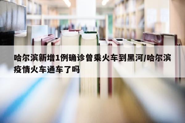 哈尔滨新增1例确诊曾乘火车到黑河/哈尔滨疫情火车通车了吗