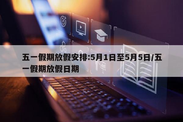 五一假期放假安排:5月1日至5月5日/五一假期放假日期