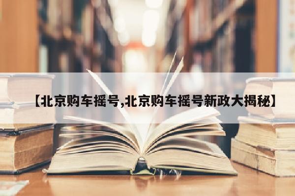 【北京购车摇号,北京购车摇号新政大揭秘】