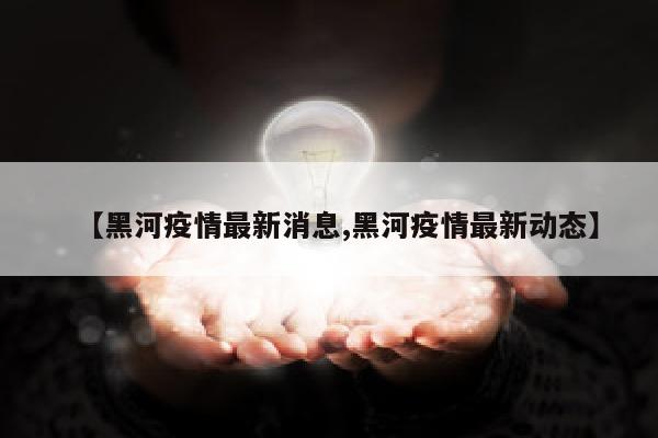 【黑河疫情最新消息,黑河疫情最新动态】