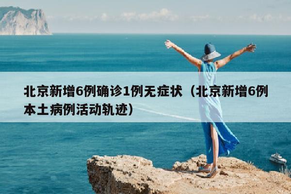 北京新增6例确诊1例无症状（北京新增6例本土病例活动轨迹）