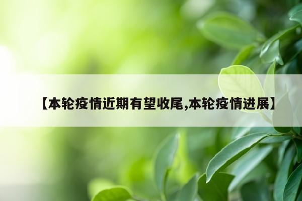 【本轮疫情近期有望收尾,本轮疫情进展】