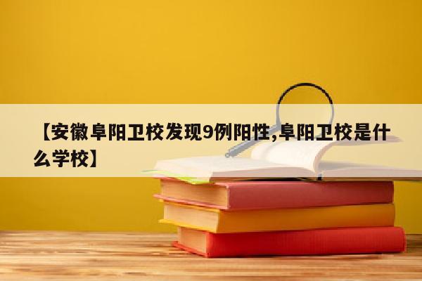 【安徽阜阳卫校发现9例阳性,阜阳卫校是什么学校】